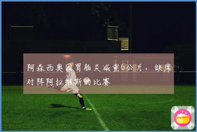 阿森西奥因胃肠炎减重6公斤，缺席对阵阿拉维斯的比赛