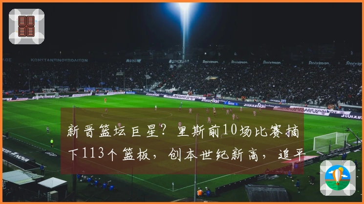 新晋篮坛巨星？里斯前10场比赛摘下113个篮板，创本世纪新高，追平鲨鱼与石佛成就