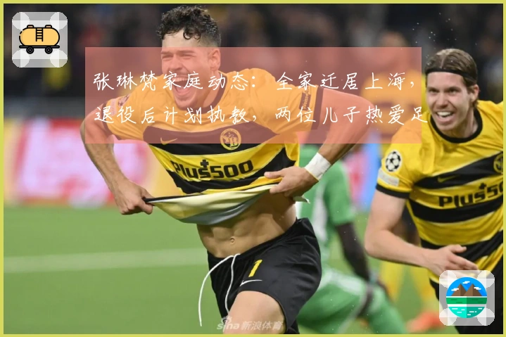 张琳梵家庭动态：全家迁居上海，退役后计划执教，两位儿子热爱足球