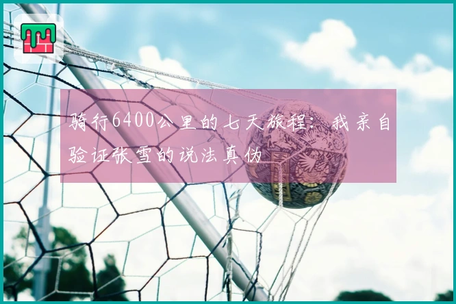 骑行6400公里的七天旅程：我亲自验证张雪的说法真伪