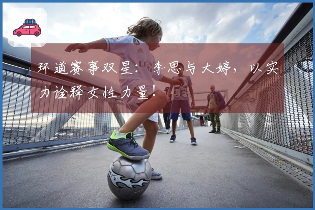 环道赛事双星：李思与大婷，以实力诠释女性力量！