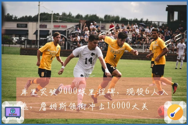 库里突破9000球里程碑，现役6人入选，詹姆斯领衔冲击16000大关