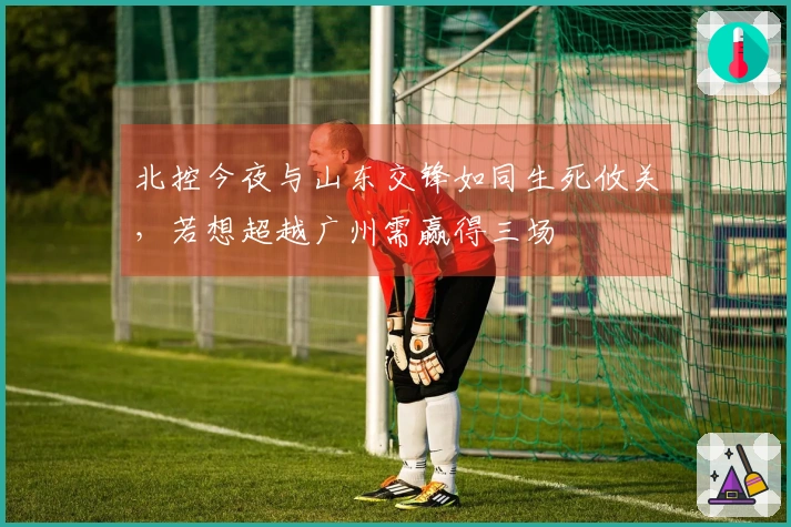 北控今夜与山东交锋如同生死攸关，若想超越广州需赢得三场