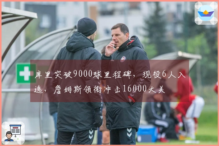 库里突破9000球里程碑，现役6人入选，詹姆斯领衔冲击16000大关