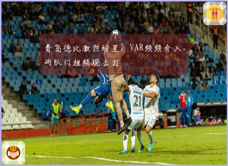 青岛德比激烈纷呈，VAR频频介入，两队门框频现击打