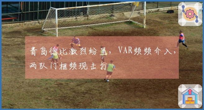 青岛德比激烈纷呈，VAR频频介入，两队门框频现击打